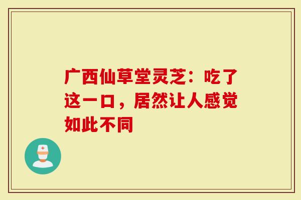广西仙草堂灵芝：吃了这一口，居然让人感觉如此不同