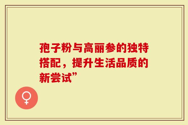 孢子粉与高丽参的独特搭配，提升生活品质的新尝试”