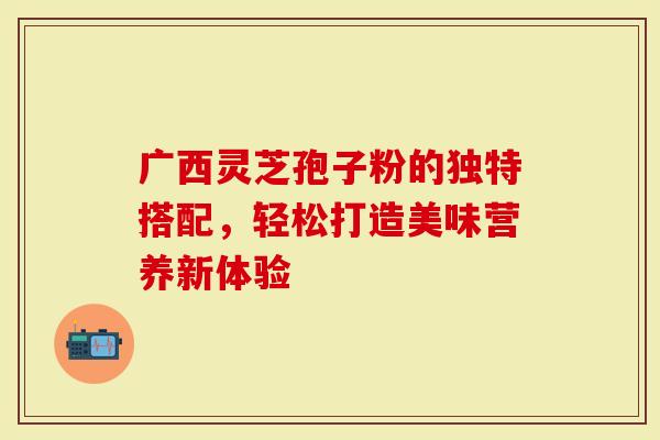 广西灵芝孢子粉的独特搭配，轻松打造美味营养新体验
