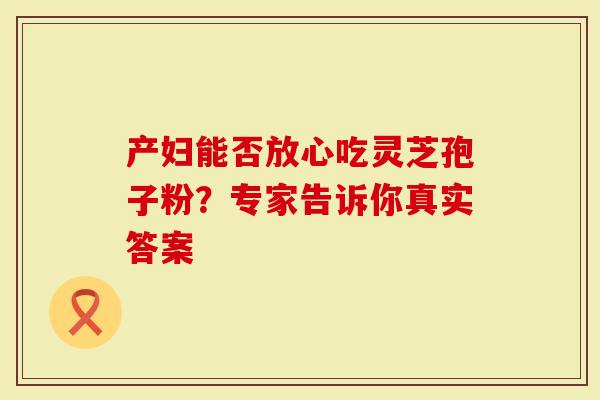 产妇能否放心吃灵芝孢子粉？专家告诉你真实答案