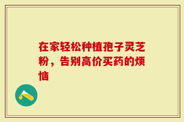 在家轻松种植孢子灵芝粉，告别高价买药的烦恼-第1张图片-灵芝大师