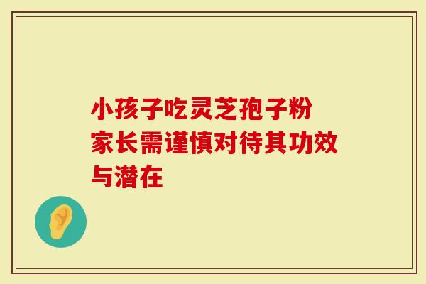 小孩子吃灵芝孢子粉 家长需谨慎对待其功效与潜在-第1张图片-灵芝大师 小孩子吃灵芝孢子粉 家长需谨慎对待其功效与潜在-第1张图片-灵芝大师