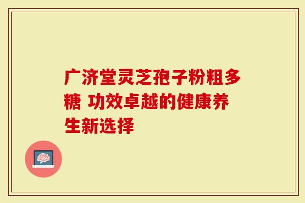 广济堂灵芝孢子粉粗多糖 功效卓越的健康养生新选择