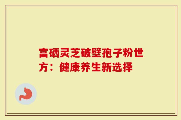 富硒灵芝破壁孢子粉世方：健康养生新选择-第1张图片-灵芝大师