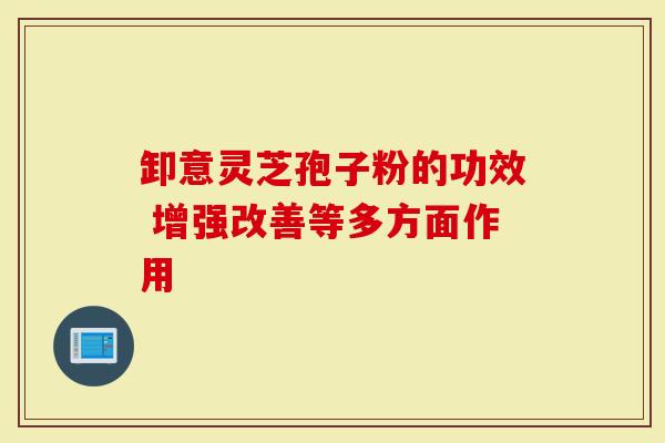卸意灵芝孢子粉的功效 增强改善等多方面作用-第1张图片-灵芝大师 卸意灵芝孢子粉的功效 增强改善等多方面作用-第1张图片-灵芝大师