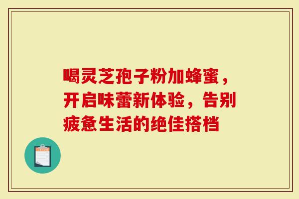 喝灵芝孢子粉加蜂蜜，开启味蕾新体验，告别疲惫生活的绝佳搭档
