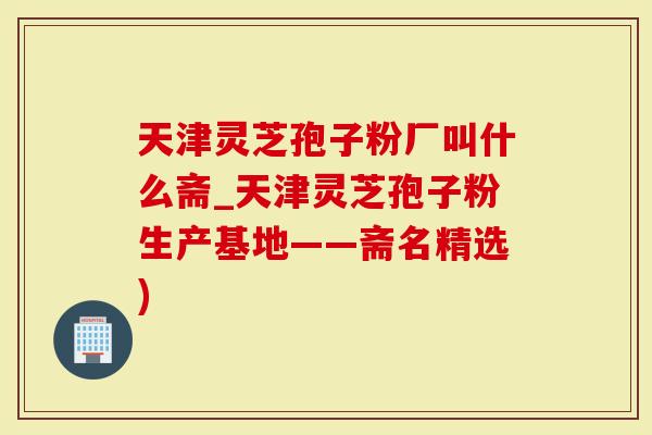 天津灵芝孢子粉厂叫什么斋_天津灵芝孢子粉生产基地——斋名精选)-第1张图片-灵芝大师 天津灵芝孢子粉厂叫什么斋_天津灵芝孢子粉生产基地——斋名精选)-第1张图片-灵芝大师