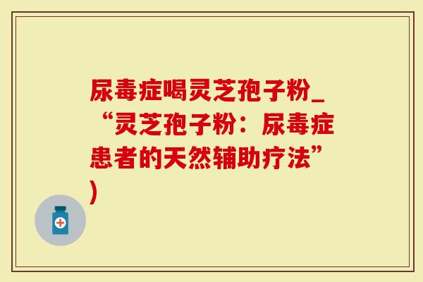 尿毒症喝灵芝孢子粉_“灵芝孢子粉：尿毒症患者的天然辅助疗法”)