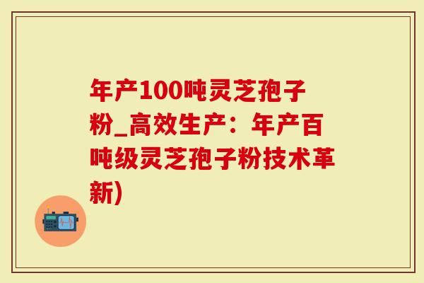 年产100吨灵芝孢子粉_高效生产：年产百吨级灵芝孢子粉技术革新)