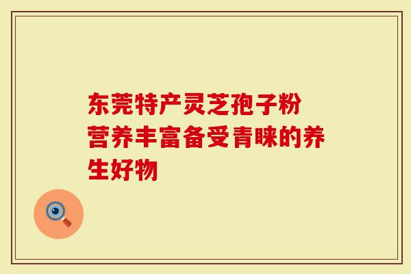 东莞特产灵芝孢子粉 营养丰富备受青睐的养生好物