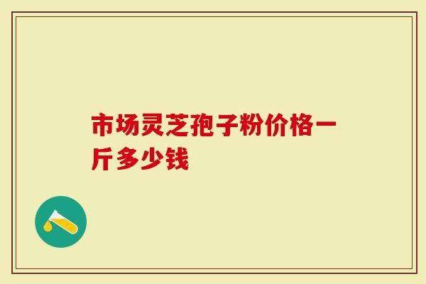 市场灵芝孢子粉价格一斤多少钱
