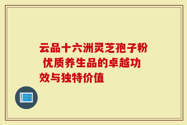 云品十六洲灵芝孢子粉 优质养生品的卓越功效与独特价值-第1张图片-灵芝大师 云品十六洲灵芝孢子粉 优质养生品的卓越功效与独特价值-第1张图片-灵芝大师