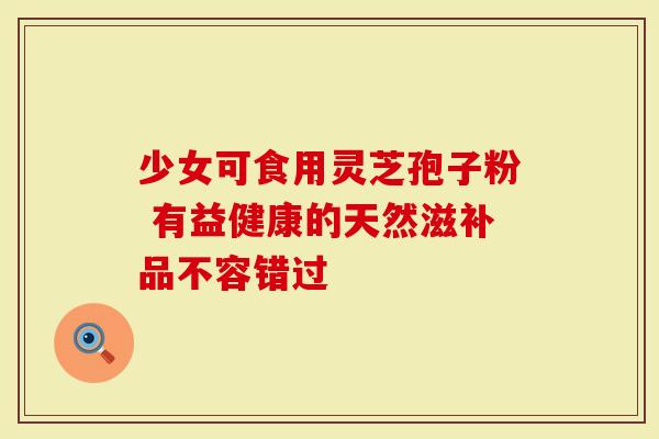 少女可食用灵芝孢子粉 有益健康的天然滋补品不容错过-第1张图片-灵芝大师 少女可食用灵芝孢子粉 有益健康的天然滋补品不容错过-第1张图片-灵芝大师