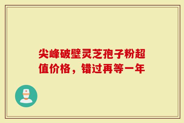 尖峰破壁灵芝孢子粉超值价格，错过再等一年