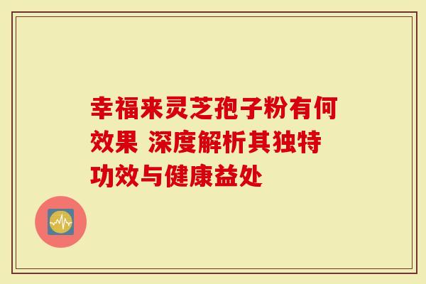 幸福来灵芝孢子粉有何效果 深度解析其独特功效与健康益处-第1张图片-灵芝大师 幸福来灵芝孢子粉有何效果 深度解析其独特功效与健康益处-第1张图片-灵芝大师
