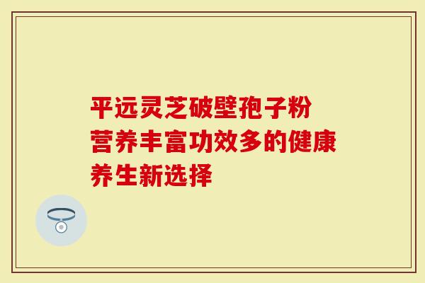 平远灵芝破壁孢子粉 营养丰富功效多的健康养生新选择