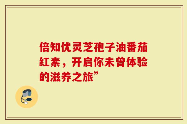 倍知优灵芝孢子油番茄红素，开启你未曾体验的滋养之旅”
