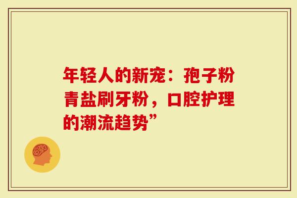 年轻人的新宠：孢子粉青盐刷牙粉，口腔护理的潮流趋势”
