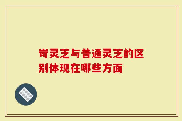岢灵芝与普通灵芝的区别体现在哪些方面