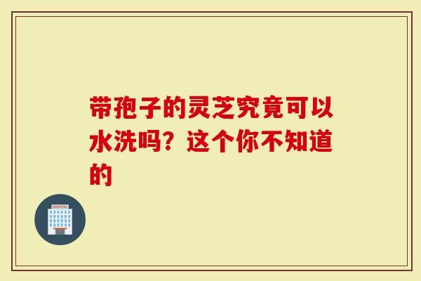 带孢子的灵芝究竟可以水洗吗？这个你不知道的