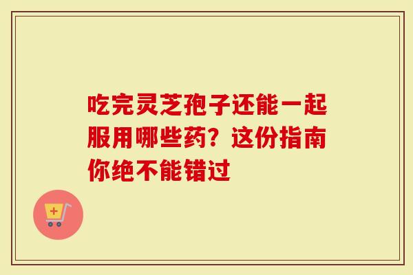 吃完灵芝孢子还能一起服用哪些药？这份指南你绝不能错过