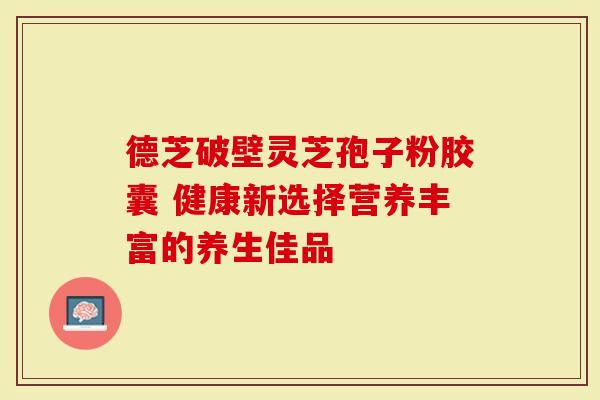 德芝破壁灵芝孢子粉胶囊 健康新选择营养丰富的养生佳品-第1张图片-灵芝大师 德芝破壁灵芝孢子粉胶囊 健康新选择营养丰富的养生佳品-第1张图片-灵芝大师