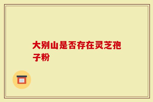 大别山是否存在灵芝孢子粉-第1张图片-灵芝大师 大别山是否存在灵芝孢子粉-第1张图片-灵芝大师