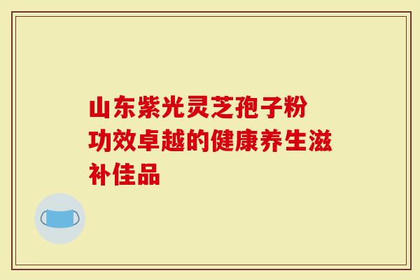 山东紫光灵芝孢子粉 功效卓越的健康养生滋补佳品