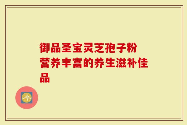 御品圣宝灵芝孢子粉 营养丰富的养生滋补佳品-第1张图片-灵芝大师 御品圣宝灵芝孢子粉 营养丰富的养生滋补佳品-第1张图片-灵芝大师