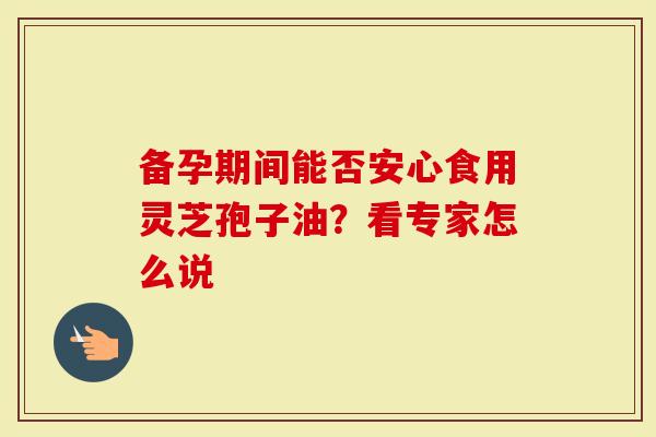 备孕期间能否安心食用灵芝孢子油？看专家怎么说
