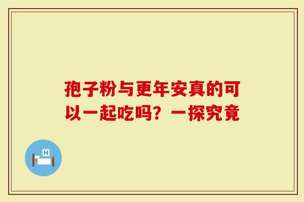 孢子粉与更年安真的可以一起吃吗？一探究竟
