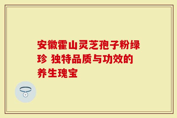 安徽霍山灵芝孢子粉绿珍 独特品质与功效的养生瑰宝