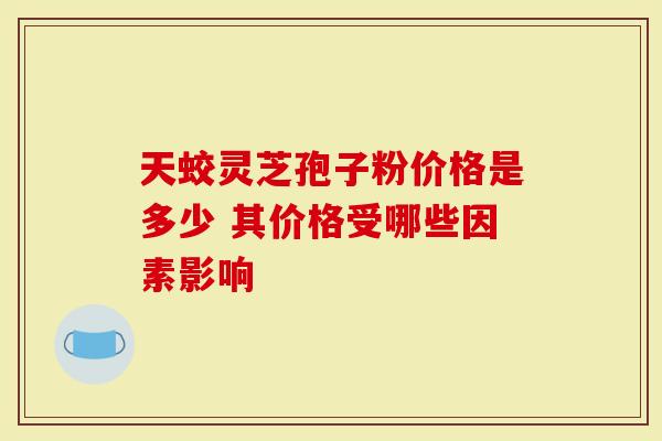 天蛟灵芝孢子粉价格是多少 其价格受哪些因素影响