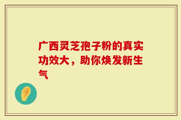 广西灵芝孢子粉的真实功效大，助你焕发新生气