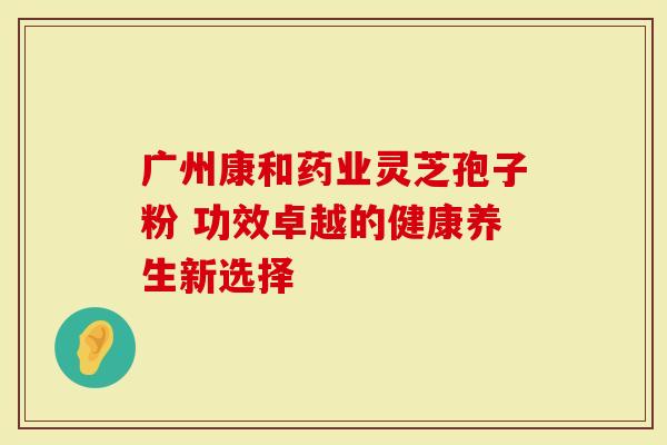 广州康和药业灵芝孢子粉 功效卓越的健康养生新选择-第1张图片-灵芝大师