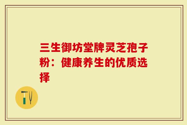 三生御坊堂牌灵芝孢子粉:健康养生的优质选择-第1张图片-灵芝大师 三生御坊堂牌灵芝孢子粉:健康养生的优质选择-第1张图片-灵芝大师