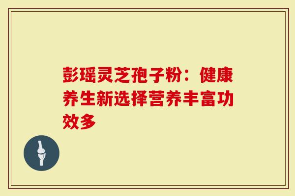 彭瑶灵芝孢子粉：健康养生新选择营养丰富功效多