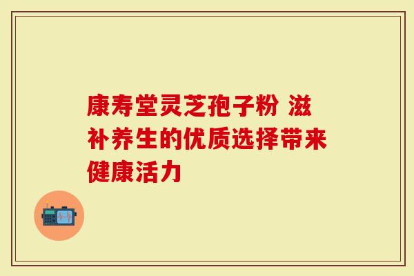 康寿堂灵芝孢子粉 滋补养生的优质选择带来健康活力