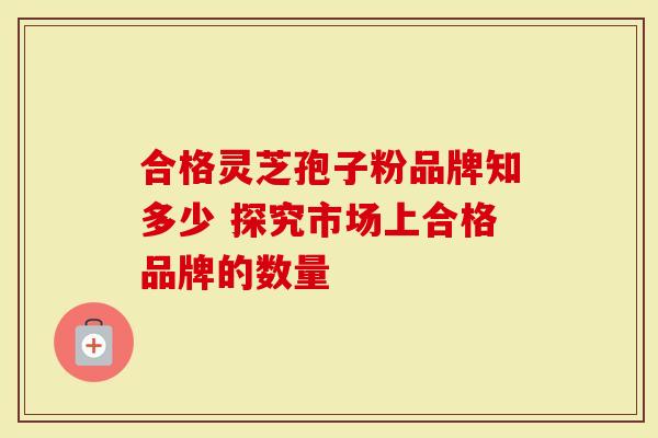 合格灵芝孢子粉品牌知多少 探究市场上合格品牌的数量