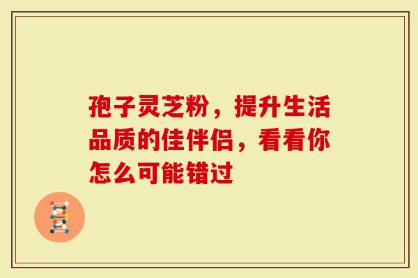 孢子灵芝粉，提升生活品质的佳伴侣，看看你怎么可能错过