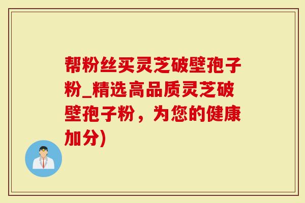 帮粉丝买灵芝破壁孢子粉_精选高品质灵芝破壁孢子粉，为您的健康加分)