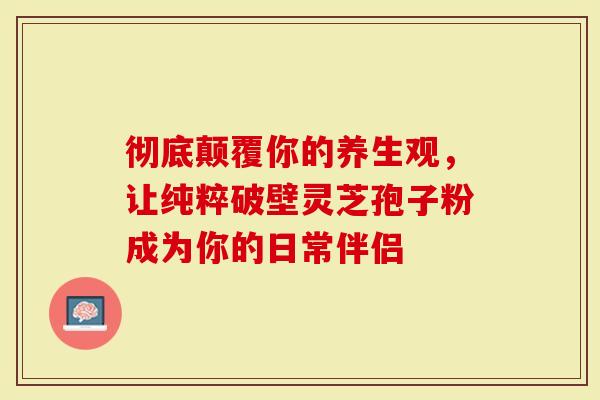 彻底颠覆你的养生观，让纯粹破壁灵芝孢子粉成为你的日常伴侣