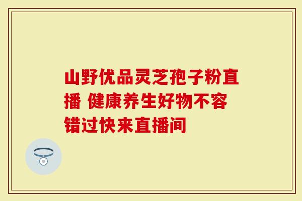 山野优品灵芝孢子粉直播 健康养生好物不容错过快来直播间