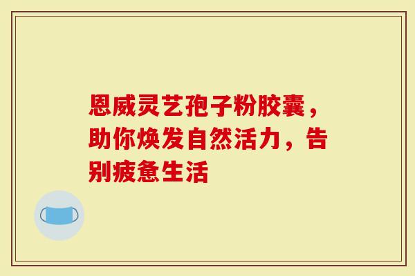恩威灵艺孢子粉胶囊,助你焕发自然活力,告别疲惫生活-第1张图片-灵芝大师 恩威灵艺孢子粉胶囊,助你焕发自然活力,告别疲惫生活-第1张图片-灵芝大师