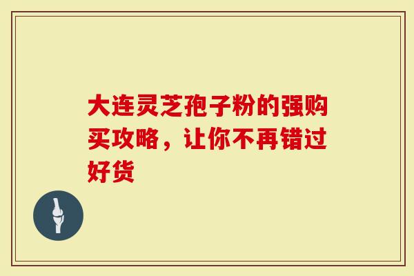 大连灵芝孢子粉的强购买攻略，让你不再错过好货-第1张图片-灵芝大师