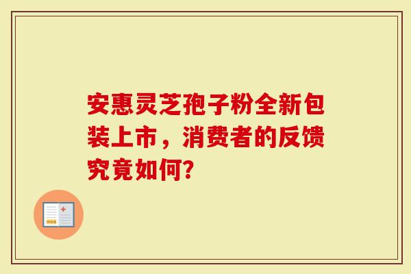 安惠灵芝孢子粉全新包装上市，消费者的反馈究竟如何？