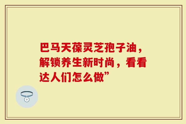 巴马天葆灵芝孢子油，解锁养生新时尚，看看达人们怎么做”