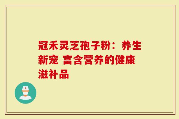 冠禾灵芝孢子粉：养生新宠 富含营养的健康滋补品