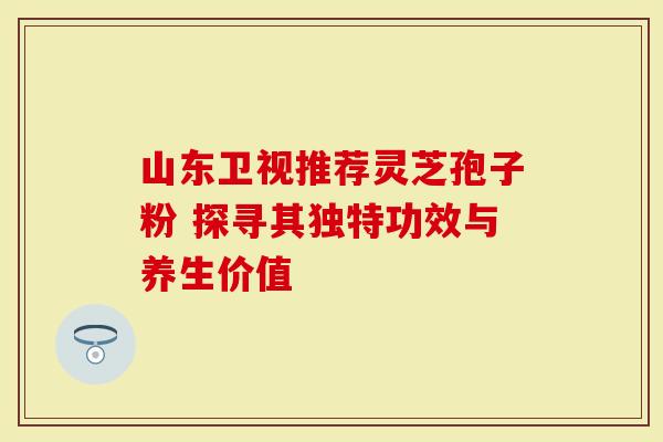 山东卫视推荐灵芝孢子粉 探寻其独特功效与养生价值