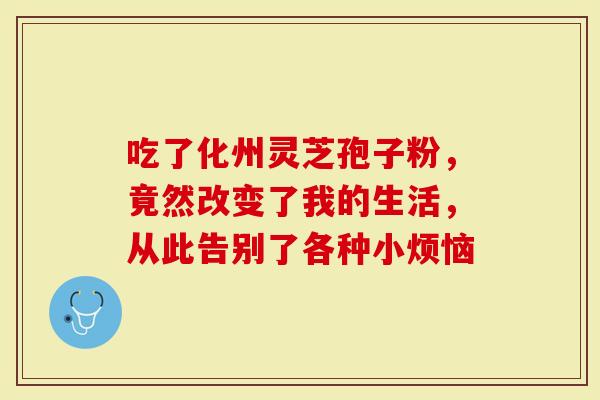 吃了化州灵芝孢子粉，竟然改变了我的生活，从此告别了各种小烦恼
